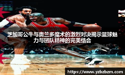 芝加哥公牛与奥兰多魔术的激烈对决揭示篮球魅力与团队精神的完美结合